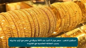 استقرار الذهب.. سعر عيار 21 ثابت عند 5075 جنيهًا في مصر مع تزايد جاذبيته بسبب العلاقة العكسية مع الفائدة